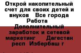 Открой накопительный счет для своих детей и внуков - Все города Работа » Дополнительный заработок и сетевой маркетинг   . Дагестан респ.,Избербаш г.